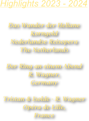 Highlights 2023 - 2024

Das Wunder der Heliane 
Korngold
Nederlandse Reisopera
The Netherlands

Der Ring an einem Abend  
R. Wagner,
Germany

Tristan & Isolde - R. Wagner
Opéra de Lille,
France










